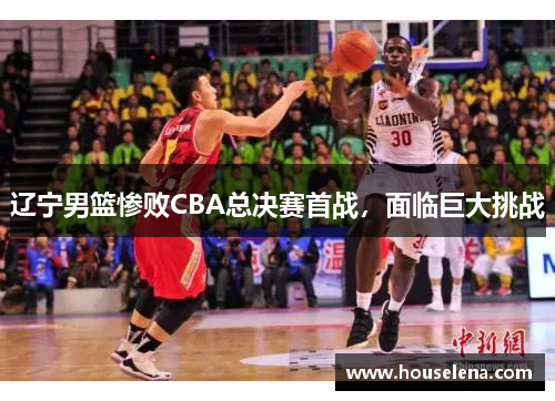 辽宁男篮惨败CBA总决赛首战，面临巨大挑战